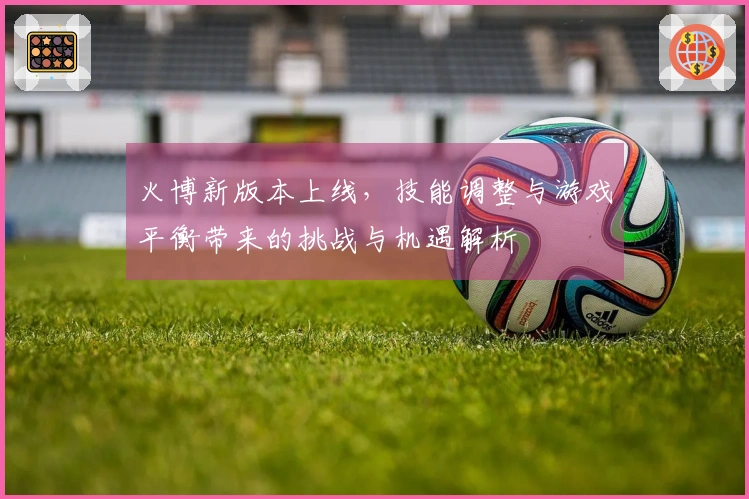 火博新版本上线，技能调整与游戏平衡带来的挑战与机遇解析
