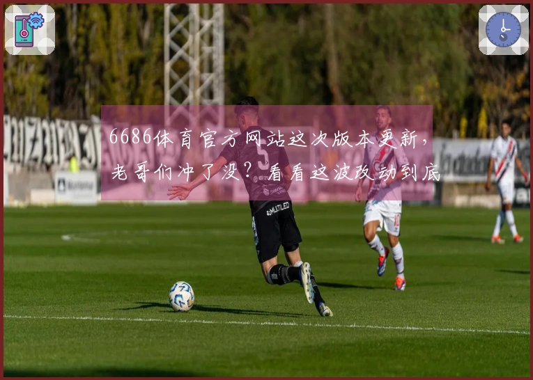 6686体育官方网站这次版本更新，老哥们冲了没？看看这波改动到底值不值！