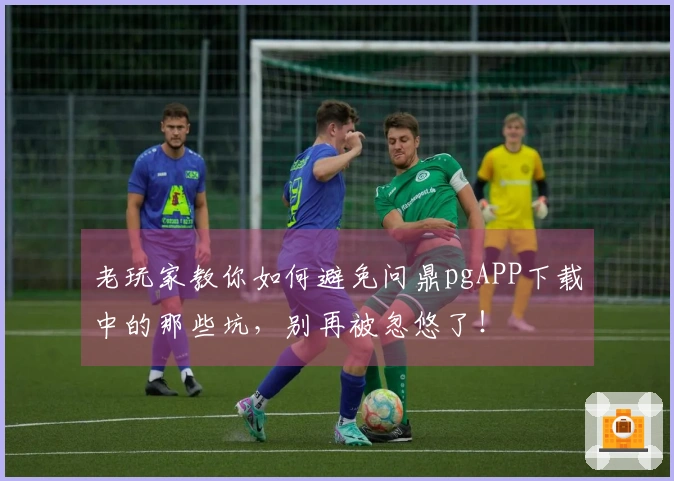 老玩家教你如何避免问鼎pgAPP下载中的那些坑，别再被忽悠了！