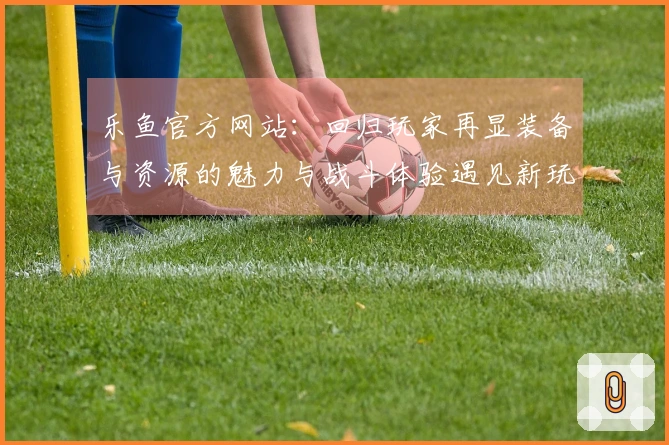 乐鱼官方网站：回归玩家再显装备与资源的魅力与战斗体验遇见新玩法