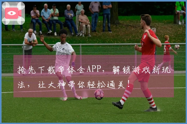 抢先下载华体会APP，解锁游戏新玩法，让大神带你轻松通关！